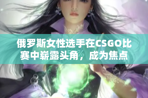 俄羅斯女性選手在CSGO比賽中嶄露頭角，成為焦點(diǎn)