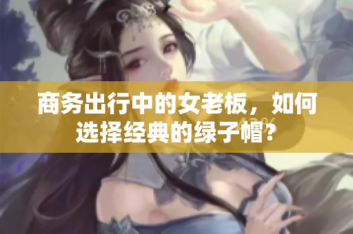 商務(wù)出行中的女老板，如何選擇經(jīng)典的綠子帽？