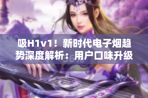 吸H1v1！新時代電子煙趨勢深度解析：用戶口味升級、科技創(chuàng)新助力行業(yè)繁榮