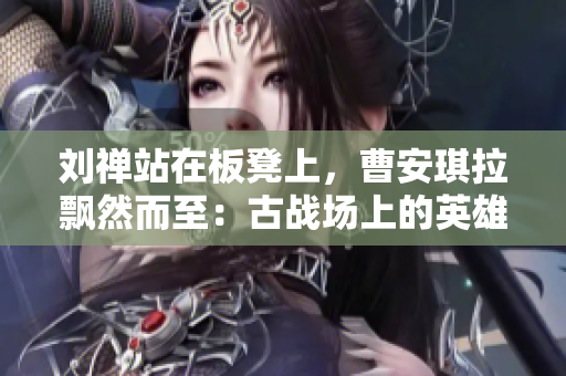 劉禪站在板凳上，曹安琪拉飄然而至：古戰(zhàn)場上的英雄與魔女的對決