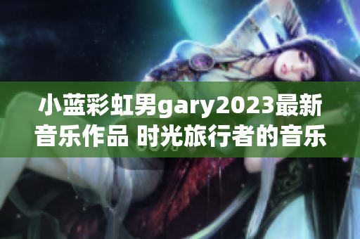 小藍(lán)彩虹男g(shù)ary2023最新音樂(lè)作品 時(shí)光旅行者的音樂(lè)奇幻之旅