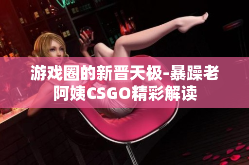 游戲圈的新晉天極-暴躁老阿姨CSGO精彩解讀