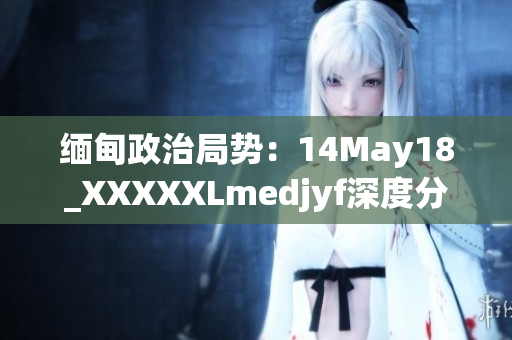 緬甸政治局勢(shì)：14May18_XXXXXLmedjyf深度分析與展望