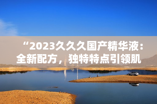 “2023久久久國產精華液：全新配方，獨特特點引領肌膚護理新趨勢！”