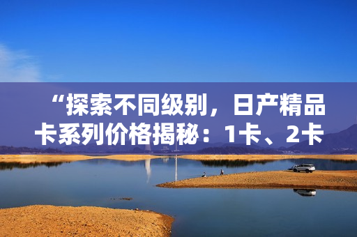 “探索不同級(jí)別，日產(chǎn)精品卡系列價(jià)格揭秘：1卡、2卡、3卡價(jià)格對(duì)比”