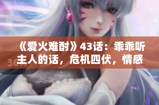 《愛火難酎》43話：乖乖聽主人的話，危機(jī)四伏，情感升溫！