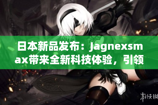 日本新品發(fā)布：Jagnexsmax帶來(lái)全新科技體驗(yàn)，引領(lǐng)智能手機(jī)潮流