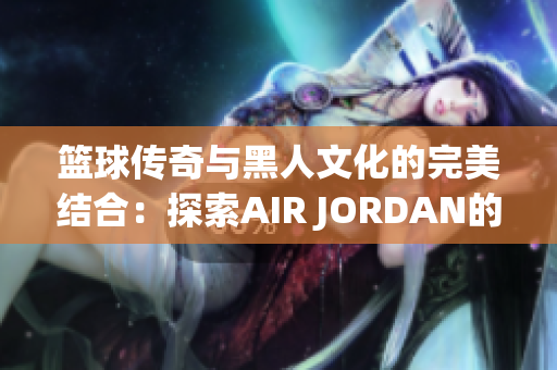 籃球傳奇與黑人文化的完美結(jié)合：探索AIR JORDAN的文化影響力