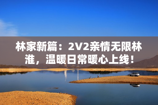 林家新篇：2V2親情無限林淮，溫暖日常暖心上線！