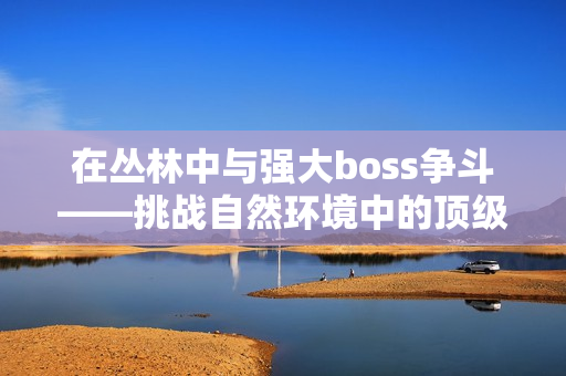 在叢林中與強(qiáng)大boss爭斗——挑戰(zhàn)自然環(huán)境中的頂級對手