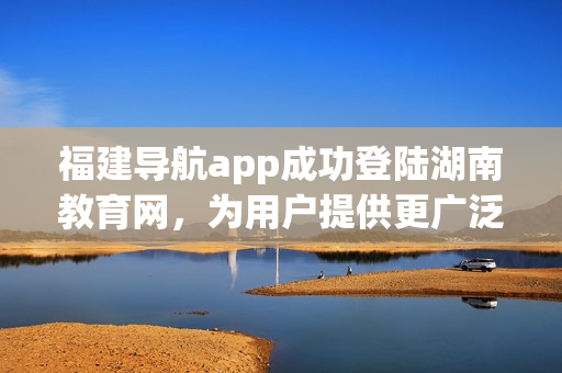 福建導航app成功登陸湖南教育網(wǎng)，為用戶提供更廣泛的服務