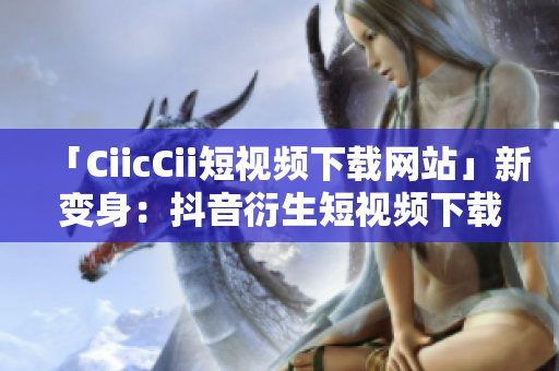 「CiicCii短視頻下載網(wǎng)站」新變身：抖音衍生短視頻下載平臺(tái)，全新精彩盡收眼底