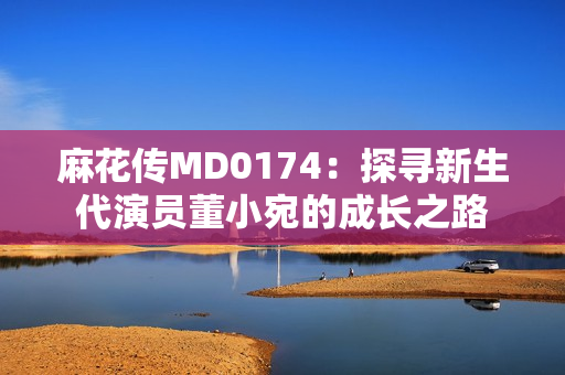 麻花傳MD0174：探尋新生代演員董小宛的成長之路