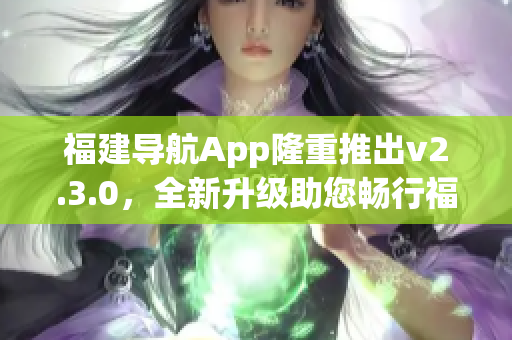 福建導(dǎo)航App隆重推出v2.3.0，全新升級助您暢行福建景區(qū)