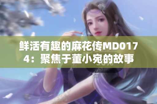 鮮活有趣的麻花傳MD0174：聚焦于董小宛的故事