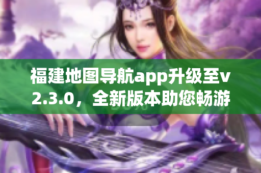 福建地圖導(dǎo)航app升級至v2.3.0，全新版本助您暢游福建大地