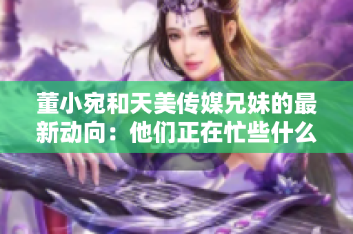 董小宛和天美傳媒兄妹的最新動(dòng)向：他們正在忙些什么？