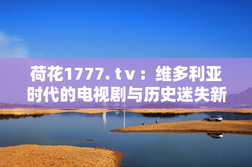 荷花1777. tⅴ：維多利亞時(shí)代的電視劇與歷史迷失新篇章