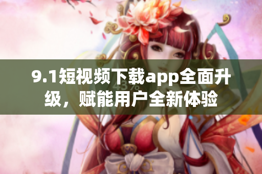 9.1短視頻下載app全面升級，賦能用戶全新體驗(yàn)