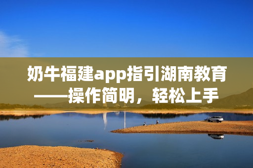 奶牛福建app指引湖南教育——操作簡(jiǎn)明，輕松上手