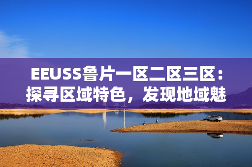 EEUSS魯片一區(qū)二區(qū)三區(qū)：探尋區(qū)域特色，發(fā)現(xiàn)地域魅力