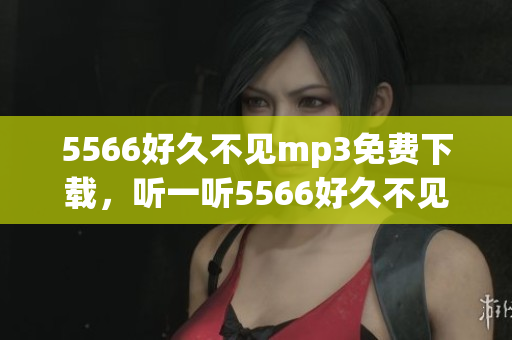 5566好久不見mp3免費(fèi)下載，聽一聽5566好久不見免費(fèi)mp3下載 全新版本上線！