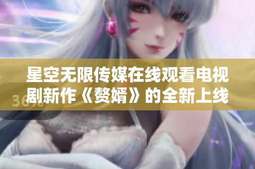 星空無限傳媒在線觀看電視劇新作《贅婿》的全新上線！