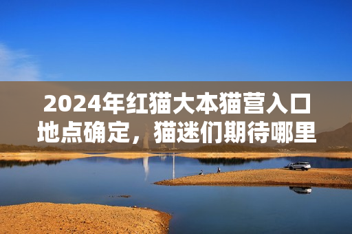 2024年紅貓大本貓營入口地點確定，貓迷們期待哪里？