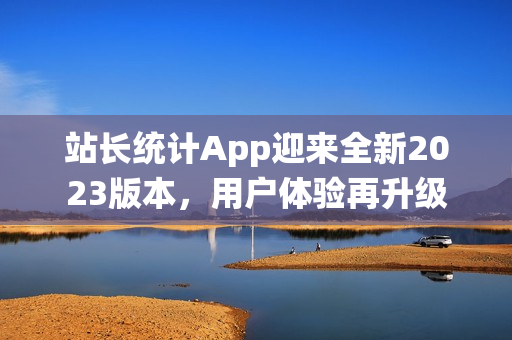 站長統(tǒng)計(jì)App迎來全新2023版本，用戶體驗(yàn)再升級