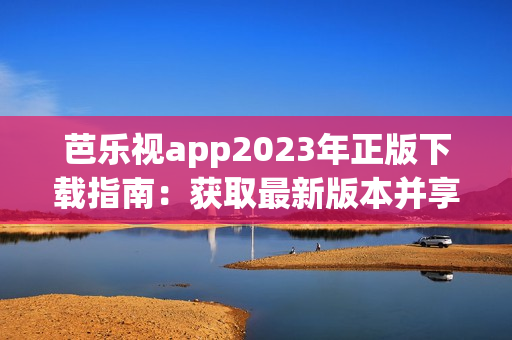 芭樂視app2023年正版下載指南：獲取最新版本并享受高清影視資源