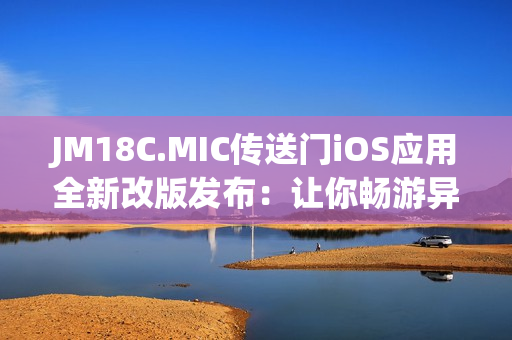 JM18C.MIC傳送門iOS應用全新改版發(fā)布：讓你暢游異世界