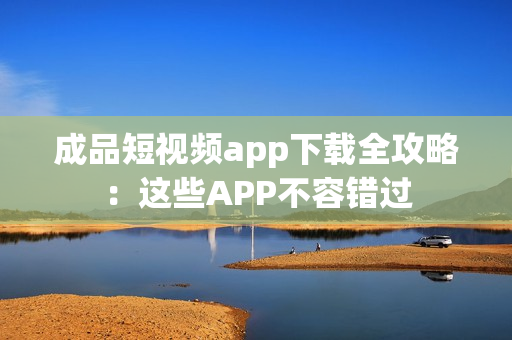 成品短視頻app下載全攻略：這些APP不容錯(cuò)過