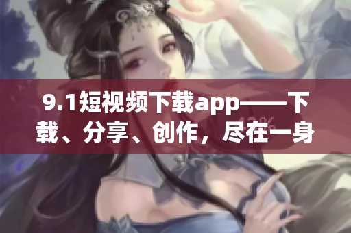 9.1短視頻下載app——下載、分享、創(chuàng)作，盡在一身