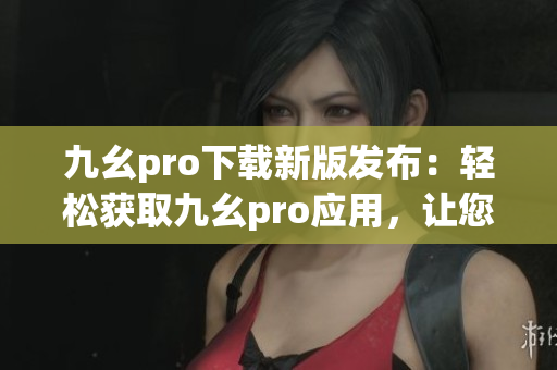 九幺pro下載新版發(fā)布：輕松獲取九幺pro應用，讓您的手機煥然一新