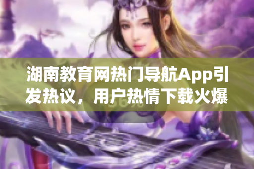 湖南教育網(wǎng)熱門導(dǎo)航App引發(fā)熱議，用戶熱情下載火爆APP震撼上線