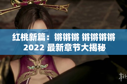 紅桃新篇：鏘鏘鏘 鏘鏘鏘鏘 2022 最新章節(jié)大揭秘