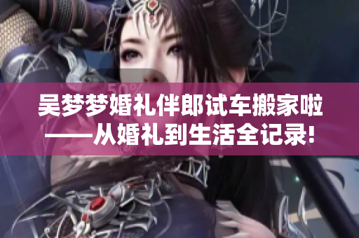 吳夢(mèng)夢(mèng)婚禮伴郎試車(chē)搬家啦——從婚禮到生活全記錄!