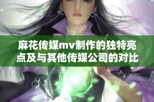 麻花傳媒mv制作的獨特亮點及與其他傳媒公司的對比分析