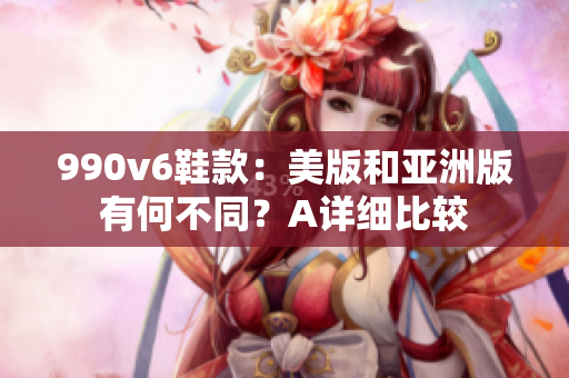 990v6鞋款：美版和亞洲版有何不同？A詳細(xì)比較