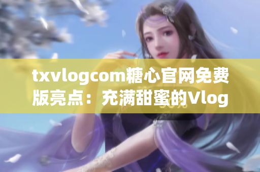 txvlogcom糖心官網(wǎng)免費版亮點：充滿甜蜜的Vlog世界