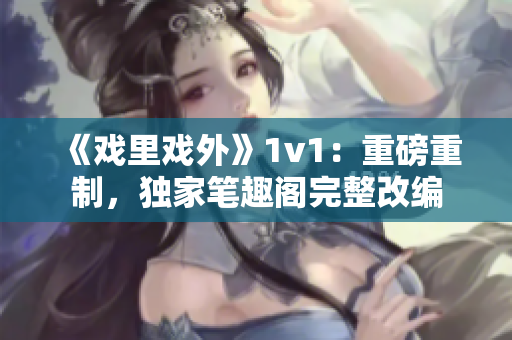 《戲里戲外》1v1：重磅重制，獨家筆趣閣完整改編