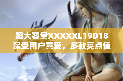 超大容量XXXXXL19D18深受用戶喜愛，多款亮點(diǎn)值得稱贊