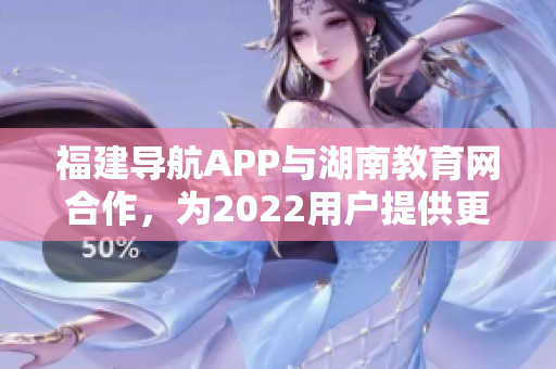 福建導航APP與湖南教育網(wǎng)合作，為2022用戶提供更便捷的教育信息服務(wù)