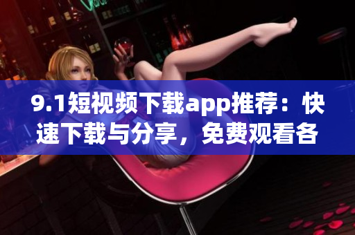 9.1短視頻下載app推薦：快速下載與分享，免費觀看各種精彩視頻