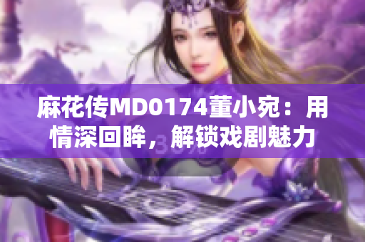 麻花傳MD0174董小宛：用情深回眸，解鎖戲劇魅力