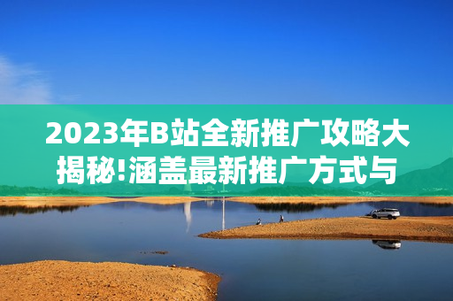 2023年B站全新推廣攻略大揭秘!涵蓋最新推廣方式與技巧,讓你在B站創(chuàng)作無憂!