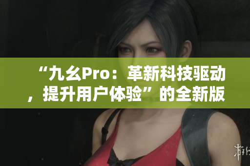 “九幺Pro：革新科技驅(qū)動，提升用戶體驗(yàn)”的全新版本發(fā)布