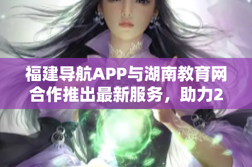 福建導航APP與湖南教育網(wǎng)合作推出最新服務，助力2022年教育發(fā)展