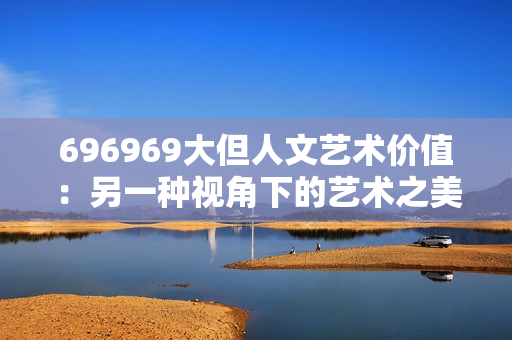 696969大但人文藝術(shù)價值：另一種視角下的藝術(shù)之美