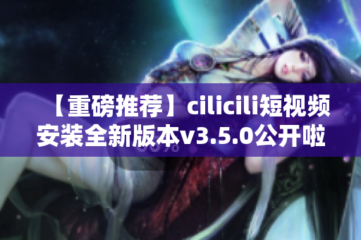 【重磅推薦】cilicili短視頻安裝全新版本v3.5.0公開啦！快來體驗全新功能！